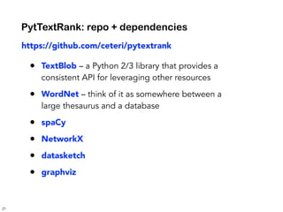 21
https://github.com/ceteri/pytextrank
• TextBlob – a Python 2/3 library that provides a
consistent API for leveraging other resources
• WordNet – think of it as somewhere between a
large thesaurus and a database
• spaCy
• NetworkX
• datasketch
• graphviz
PytTextRank: repo + dependencies
 