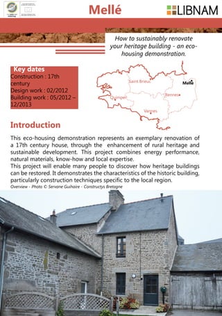 138
How to sustainably renovate
your heritage building - an eco-
housing demonstration.
Key dates
Construction : 17th
century
Design work : 02/2012
Building work : 05/2012 –
12/2013
Introduction
Saint Brieuc
Quimper
Vannes
Rennes
Mellé
Mellé
This eco-housing demonstration represents an exemplary renovation of
a 17th century house, through the enhancement of rural heritage and
sustainable development. This project combines energy performance,
natural materials, know-how and local expertise.
This project will enable many people to discover how heritage buildings
can be restored. It demonstrates the characteristics of the historic building,
particularly construction techniques specific to the local region.
Overview - Photo © Servane Guihaire - Constructys Bretagne
 