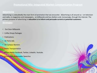 Promotional Mix: Integrated Market Communication Program
Advertising
Advertising is undoubtedly the main form of promotion that we encounter. Advertising is all around us – on television
and radio, in magazines and newspapers, on billboards and bus shelters and, increasingly, through the internet. The
primary purpose of advertising in education is to inform and persuade current or potential customers.

Strategies
• Out Door Billboards
• Coffee Shops Packages
• Publications
• Air Ports Ads
• On Campus Banners
• Public Transportation
• Online Media Facebook, Twitter, Linkedin, Youtube.
• Universities Ambassador Speeches

 
