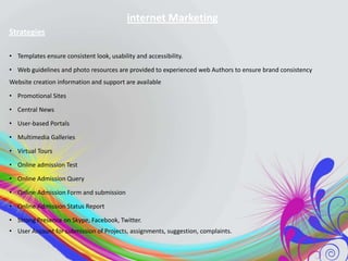 internet Marketing
Strategies
• Templates ensure consistent look, usability and accessibility.
• Web guidelines and photo resources are provided to experienced web Authors to ensure brand consistency
Website creation information and support are available
• Promotional Sites
• Central News
• User-based Portals
• Multimedia Galleries
• Virtual Tours
• Online admission Test
• Online Admission Query
• Online Admission Form and submission
• Online Admission Status Report
• Strong Presence on Skype, Facebook, Twitter.
• User Account for submission of Projects, assignments, suggestion, complaints.

 