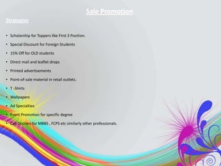 Sale Promotion
Strategies
• Scholarship for Toppers like First 3 Position.
• Special Discount for Foreign Students
• 15% Off for OLD students
• Direct mail and leaflet drops
• Printed advertisements
• Point-of-sale material in retail outlets.
• T -Shirts

• Wallpapers
• Ad Specialties
• Event Promotion for specific degree
• Call Doctors for MBBS , FCPS etc similarly other professionals.

 