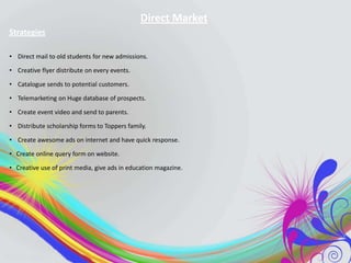 Direct Market
Strategies
• Direct mail to old students for new admissions.
• Creative flyer distribute on every events.
• Catalogue sends to potential customers.
• Telemarketing on Huge database of prospects.
• Create event video and send to parents.
• Distribute scholarship forms to Toppers family.
• Create awesome ads on internet and have quick response.

• Create online query form on website.
• Creative use of print media, give ads in education magazine.

 