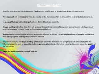 Recommendation
•In order to strengthen the image more Funds should be allocated to Marketing & Advertising programs.
•
•New research will be needed to track the results of the marketing effort at Universities level and at students level.
•A geographical recruitment range has been defined to attract students.
•Image building is the first step. This will be done through the creation of television, radio and print ads. Several ads
need to be created to speak to each of the target populations.
•Promotion includes all public relations and media relations activities. The accomplishments of students and faculty
must be highlighted for the public whenever possible.
•Important resource for image building is the recent Student Satisfaction. By using the results of a survey and this
information can be sent to potential students, parents, alumni and others. It is a strong statement about the quality of
the institution.
•Web Site and E-recruiting through internet.

 