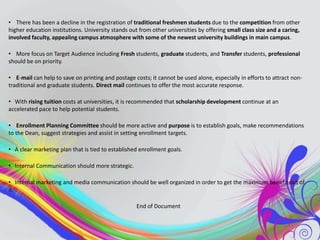 • There has been a decline in the registration of traditional freshmen students due to the competition from other
higher education institutions. University stands out from other universities by offering small class size and a caring,
involved faculty, appealing campus atmosphere with some of the newest university buildings in main campus.
• More focus on Target Audience including Fresh students, graduate students, and Transfer students, professional
should be on priority.
• E-mail can help to save on printing and postage costs; it cannot be used alone, especially in efforts to attract nontraditional and graduate students. Direct mail continues to offer the most accurate response.
• With rising tuition costs at universities, it is recommended that scholarship development continue at an
accelerated pace to help potential students.
• Enrollment Planning Committee should be more active and purpose is to establish goals, make recommendations
to the Dean, suggest strategies and assist in setting enrollment targets.
• A clear marketing plan that is tied to established enrollment goals.
• Internal Communication should more strategic.
• Internal marketing and media communication should be well organized in order to get the maximum benefit out of
it.
End of Document

 
