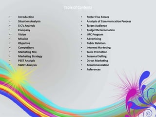 Table of Contents
•
•
•
•
•
•
•
•
•
•
•
•

Introduction
Situation Analysis
5 C’s Analysis
Company
Vision
Mission
Objective
Competitors
Marketing Mix
Marketing Strategy
PEST Analysis
SWOT Analysis

•
•
•
•
•
•
•
•
•
•
•
•
•

Porter Five Forces
Analysis of Communication Process
Target Audience
Budget Determination
IMC Program
Advertising
Public Relation
Internet Marketing
Sales Promotion
Personal Selling
Direct Marketing
Recommendation
References

 