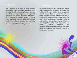 The Company
SFR Consulting is a team of four business
consultants. Each consultant specializes in a
particular discipline, including finance, sales and
marketing,
technology,
management,
operations, and human resources. SFR offers a
list of services for business owners to choose
from, depending on their particular business
needs. This includes; business and marketing
plan preparation & IT consulting services.

The Market
Consulting industry is very fragmented. Several
large multinational companies dominate the
industry while many smaller firms occupy their
market niches. Start-up companies are the
target market of this firm. SFR intends to stay on
the pulse of new business activity within the
local area. Additionally, business contacts,
referrals from among the group, and Internet
marketing efforts will be made in pursuit of new
clients.
Start-up
companies
are
attractive because owners often lack the broad
range of knowledge and expertise required to
launch a new business.

 