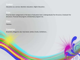 Product
Education as a service. Bachelor education, Higher Education.

Price
Price has been categorized on the basis of education level. Undergraduate Fee Structure, Graduate Fee
Structure, Financial Aid program, Scholarships program me.

Place
Pakistan.

Promotion
Broachers, Magazine ads, Face book, twitter, Emails, Exhibitions .

 