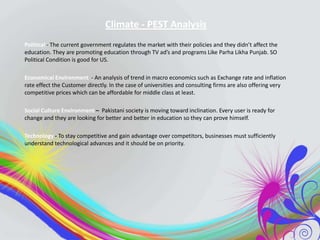 Climate - PEST Analysis
Political - The current government regulates the market with their policies and they didn’t affect the
education. They are promoting education through TV ad’s and programs Like Parha Likha Punjab. SO
Political Condition is good for US.
Economical Environment - An analysis of trend in macro economics such as Exchange rate and inflation
rate effect the Customer directly. In the case of universities and consulting firms are also offering very
competitive prices which can be affordable for middle class at least.
Social Culture Environment – Pakistani society is moving toward inclination. Every user is ready for
change and they are looking for better and better in education so they can prove himself.
Technology - To stay competitive and gain advantage over competitors, businesses must sufficiently
understand technological advances and it should be on priority.

 