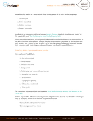Community ebook
                                                                30 Ideas for your Social Media Plan




             Crowdsourcing needn’t be a multi-million dollar formal process. At its heart are four easy steps.

                  1. Ask for input

                  2. Listen respectfully

                  3. Pick the best ideas

                  4. Reward generously


             Our Director of Community and Social Strategy, David B. Thomas, did a little crowdsourcing himself for
             his popular July post, “Top Ten Enterprise Social Media Etiquette Fails.”

             David used Twitter, Facebook and Google+ and asked his friends and followers to share their examples of
             the worst violations of social media etiquette they saw perpetrated by companies. He then incorporated
             their answers into a top ten list and included it in his post. Participants had a vested interest in seeing if
             their responses made it into the post and shared the post with their friends and followers.


             Idea 24: Avoid common etiquette pitfalls.
             Here are David’s Top 10 Fails.

                     10. Not following back

                     9. Being faceless

                     8. Clueless cross-post

                     7. Being a robot

                     6. Not keeping your comment house in order

                     5. Acting like you know me

                     4. Inconsistency

                     3. Engaging and ignoring

                     2. Talking like a marketroid

                     1. Being pushy

             We covered the topic more fully in our July eBook Social Media Etiquette - Minding Your Manners on the
             Social Web.

             In it we explained the difference between personal and professional etiquette and shared the benefits you
             reap by displaying proper social etiquette. Suggestions included:

                    •	 Saying “hello” and “goodbye” every day
                    •	 Introducing yourself and others



                                                                                                                       [ 10 ]
www.radian6.com    1 888 6RADIAN (1 888 672-3426)   community@radian6.com                Copyright © 2012 - Radian6    [ 10 ]
 