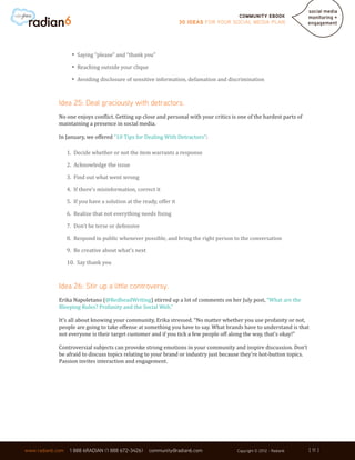Community ebook
                                                                     30 Ideas for your Social Media Plan




                    •	 Saying “please” and “thank you”
                    •	 Reaching outside your clique
                    •	 Avoiding disclosure of sensitive information, defamation and discrimination

             Idea 25: Deal graciously with detractors.
             No one enjoys conflict. Getting up close and personal with your critics is one of the hardest parts of
             maintaining a presence in social media.

             In January, we offered “10 Tips for Dealing With Detractors”:

                  1. Decide whether or not the item warrants a response

                  2. Acknowledge the issue

                  3. Find out what went wrong

                  4. If there’s misinformation, correct it

                  5. If you have a solution at the ready, offer it

                  6. Realize that not everything needs fixing

                  7. Don’t be terse or defensive

                  8. Respond in public whenever possible, and bring the right person to the conversation

                  9. Be creative about what’s next

                  10. Say thank you



             Idea 26: Stir up a little controversy.
             Erika Napoletano (@RedheadWriting) stirred up a lot of comments on her July post, “What are the
             Bleeping Rules? Profanity and the Social Web.”

             It’s all about knowing your community, Erika stressed. “No matter whether you use profanity or not,
             people are going to take offense at something you have to say. What brands have to understand is that
             not everyone is their target customer and if you tick a few people off along the way, that’s okay!”

             Controversial subjects can provoke strong emotions in your community and inspire discussion. Don’t
             be afraid to discuss topics relating to your brand or industry just because they’re hot-button topics.
             Passion invites interaction and engagement.




                                                                                                                      [ 11 ]
www.radian6.com    1 888 6RADIAN (1 888 672-3426)     community@radian6.com             Copyright © 2012 - Radian6    [ 11 ]
 