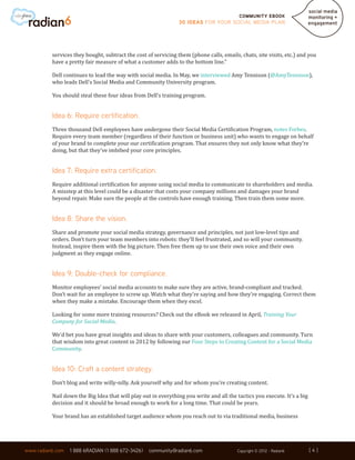 Community ebook
                                                                30 Ideas for your Social Media Plan




          services they bought, subtract the cost of servicing them (phone calls, emails, chats, site visits, etc.) and you
          have a pretty fair measure of what a customer adds to the bottom line.”

          Dell continues to lead the way with social media. In May, we interviewed Amy Tennison (@AmyTennison),
          who leads Dell’s Social Media and Community University program.

          You should steal these four ideas from Dell’s training program.


          Idea 6: Require certification.
          Three thousand Dell employees have undergone their Social Media Certification Program, notes Forbes.
          Require every team member (regardless of their function or business unit) who wants to engage on behalf
          of your brand to complete your our certification program. That ensures they not only know what they’re
          doing, but that they’ve imbibed your core principles.


          Idea 7: Require extra certification.
          Require additional certification for anyone using social media to communicate to shareholders and media.
          A misstep at this level could be a disaster that costs your company millions and damages your brand
          beyond repair. Make sure the people at the controls have enough training. Then train them some more.


          Idea 8: Share the vision.
          Share and promote your social media strategy, governance and principles, not just low-level tips and
          orders. Don’t turn your team members into robots: they’ll feel frustrated, and so will your community.
          Instead, inspire them with the big picture. Then free them up to use their own voice and their own
          judgment as they engage online.


          Idea 9: Double-check for compliance.
          Monitor employees’ social media accounts to make sure they are active, brand-compliant and tracked.
          Don’t wait for an employee to screw up. Watch what they’re saying and how they’re engaging. Correct them
          when they make a mistake. Encourage them when they excel.

          Looking for some more training resources? Check out the eBook we released in April, Training Your
          Company for Social Media.

          We’d bet you have great insights and ideas to share with your customers, colleagues and community. Turn
          that wisdom into great content in 2012 by following our Four Steps to Creating Content for a Social Media
          Community.


          Idea 10: Craft a content strategy.
          Don’t blog and write willy-nilly. Ask yourself why and for whom you’re creating content.

          Nail down the Big Idea that will play out in everything you write and all the tactics you execute. It’s a big
          decision and it should be broad enough to work for a long time. That could be years.

          Your brand has an established target audience whom you reach out to via traditional media, business



                                                                                                                          [4]
www.radian6.com   1 888 6RADIAN (1 888 672-3426)   community@radian6.com                 Copyright © 2012 - Radian6       [4]
 
