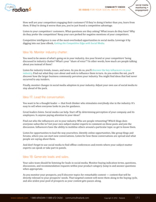 Community ebook
                                                              30 Ideas for your Social Media Plan




          How well are your competitors engaging their customers? If they’re doing it better than you, learn from
          them. If they’re doing it worse than you, you’ve just found a competitive advantage.

          Listen to your competitors’ customers. What questions are they asking? What issues do they have? Why
          do they prefer the competition? Keep your ears perked for negative mentions of your competitors.

          Competitive intelligence is one of the most-overlooked opportunities in social media. Leverage it by
          digging into our June eBook, Getting the Competitive Edge with Social Media.


          Idea 16: Monitor industry chatter.
          You need to be aware of what’s going on in your industry. Are your brand or your competitors’ being
          discussed in industry chatter? What’s your “share of voice”? In other words, how much are people talking
          about you instead of them?

          Listen for industry trends, issues, and news. As you do so, you’ll discover the key influencers in your
          industry. Find out what they care about and seek to influence them in turn. As you widen the net, you’ll
          discover how the larger business community perceives your industry. You might find ideas that had never
          occurred to any insiders.

          Finally, monitor changes in social media adoption in your industry. Adjust your own use of social media to
          stay ahead of the pack.


          Idea 17: Lead the conversation.
          You want to be a thought leader — that fresh thinker who stimulates everybody else in the industry. It’s
          easy to sell when everyone looks to you for guidance.

          Great leaders listen. Social media can help. Start off by determining perception of your company and its
          employees. Is anyone paying attention to your ideas?

          Find out who the influencers are in your industry. Who are people retweeting? Which blogs does
          everyone subscribe to? Get your own subject-matter experts to comment on those posts and join the
          discussion. Influencers have the ability to mobilize others around a particular topic so get to know them.

          Listen for opportunities to lead the way yourselves. Identify online opportunities, like group blogs and
          forums, where you can start new conversations. Listen for how those conversations are spread and what
          people are saying about them.

          And don’t forget to use social media to find offline conferences and events where your subject-matter
          experts can speak or take part in panels.


          Idea 18: Generate leads and sales.
          Your sales team should be listening for leads in social media. Monitor buying indication terms, questions,
          discussions, and recommendation requests within your product category. Jump in and answer questions
          when appropriate.

          As you monitor your prospects, you’ll discover topics for remarkable content — content that will be
          directly relevant to your prospects’ needs. That targeted content will move them along in the buying cycle,
          and also widen your pool of prospects as your content gets passes along.




                                                                                                                     [7]
www.radian6.com   1 888 6RADIAN (1 888 672-3426)   community@radian6.com              Copyright © 2012 - Radian6     [7]
 
