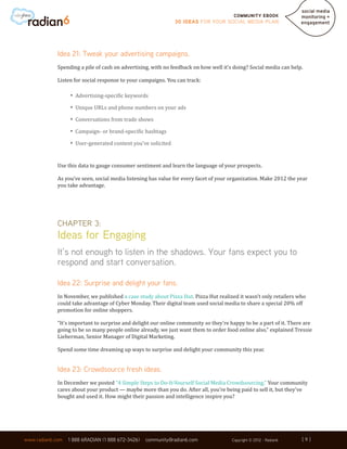 Community ebook
                                                              30 Ideas for your Social Media Plan




             Idea 21: Tweak your advertising campaigns.
             Spending a pile of cash on advertising, with no feedback on how well it’s doing? Social media can help.

             Listen for social response to your campaigns. You can track:

                  •	 Advertising-specific keywords
                  •	 Unique URLs and phone numbers on your ads
                  •	 Conversations from trade shows
                  •	 Campaign- or brand-specific hashtags
                  •	 User-generated content you’ve solicited

             Use this data to gauge consumer sentiment and learn the language of your prospects.

             As you’ve seen, social media listening has value for every facet of your organization. Make 2012 the year
             you take advantage.




             Chapter 3:
             Ideas for Engaging
             It’s not enough to listen in the shadows. Your fans expect you to
             respond and start conversation.

             Idea 22: Surprise and delight your fans.
             In November, we published a case study about Pizza Hut. Pizza Hut realized it wasn’t only retailers who
             could take advantage of Cyber Monday. Their digital team used social media to share a special 20% off
             promotion for online shoppers.

             “It’s important to surprise and delight our online community so they’re happy to be a part of it. There are
             going to be so many people online already, we just want them to order food online also,” explained Tressie
             Lieberman, Senior Manager of Digital Marketing.

             Spend some time dreaming up ways to surprise and delight your community this year.


             Idea 23: Crowdsource fresh ideas.
             In December we posted “4 Simple Steps to Do-It-Yourself Social Media Crowdsourcing.” Your community
             cares about your product — maybe more than you do. After all, you’re being paid to sell it, but they’ve
             bought and used it. How might their passion and intelligence inspire you?




                                                                                                                   [9]
www.radian6.com   1 888 6RADIAN (1 888 672-3426)   community@radian6.com              Copyright © 2012 - Radian6   [9]
 