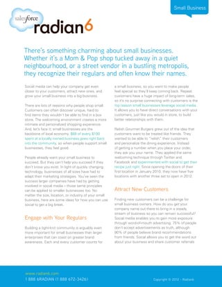 Small Business




There’s something charming about small businesses.
Whether it’s a Mom & Pop shop tucked away in a quiet
neighbourhood, or a street vendor in a bustling metropolis,
they recognize their regulars and often know their names.
Social media can help your company get even            a small business, so you want to make people
closer to your customers, attract new ones, and        feel special so they’ll keep coming back. Repeat
grow your small business into a big business.          customers have a huge impact of long-term sales,
                                                       so it’s no surprise connecting with customers is the
There are lots of reasons why people shop small.       top reason small businesses leverage social media.
Customers can often discover unique, hard to           It allows you to have direct conversations with your
find items they wouldn’t be able to find in a box      customers, just like you would in store, to build
store. The welcoming environment creates a more        better relationships with them.
intimate and personalized shopping experience.
And, let’s face it; small businesses are the           Relish Gourmet Burgers grew out of the idea that
backbone of local economy. $68 of every $100           customers want to be treated like friends. They
spent at a locally owned business goes right back      wanted to be able to “relish” their customers
into the community, so when people support small       and personalize the dining experience. Instead
businesses, they feel good.                            of getting a number when you place your order,
                                                       they ask you your name. They applied the same
People already want your small business to             welcoming technique through Twitter and
succeed. But they can’t help you succeed if they       Facebook and experimented with social to get their
don’t know you exist. In light of quickly changing     recipe just right. Since opening the doors of their
technology, businesses of all sizes have had to        first location in January 2010, they now have five
adapt their marketing strategies. You’ve seen the      locations with another three set to open in 2012.
success larger companies have had by getting
involved in social media – those same principles
can be applied to smaller businesses too. No           Attract New Customers
matter the size, location, or industry of your small
business, here are some ideas for how you can use      Finding new customers can be a challenge for
social to get a big break.                             small business owners. How do you get your
                                                       company name out there to bring in a steady
                                                       stream of business so you can remain successful?
Engage with Your Regulars                              Social media enables you to gain more exposure
                                                       through word-of-mouth advertising. 75% of people
Building a tight-knit community is arguably even       don’t accept advertisements as truth, although
more important for small businesses than larger        90% of people believe brand recommendations
enterprises that can coast on greater brand            from friends. Social allows you to get the word out
awareness. Each and every customer counts for          about your business and share customer referrals




www.radian6.com
1 888 6RADIAN (1 888 672-3426)			                                              Copyright © 2012 - Radian6
 