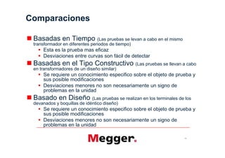 Comparaciones

 Basadas en Tiempo (Las pruebas se levan a cabo en el mismo
 transformador en diferentes periodos de tiempo)
     Esta es la prueba mas eficaz
     Desviaciones entre curvas son fácil de detectar
 Basadas en el Tipo Constructivo (Las pruebas se llevan a cabo
 en transformadores de un diseño similar)
     Se requiere un conocimiento especifico sobre el objeto de prueba y
     sus posible modificaciones
     Desviaciones menores no son necesariamente un signo de
     problemas en la unidad
 Basado en Diseño (Las pruebas se realizan en los terminales de los
 devanados y boquillas de idéntico diseño)
     Se requiere un conocimiento especifico sobre el objeto de prueba y
     sus posible modificaciones
     Desviaciones menores no son necesariamente un signo de
     problemas en la unidad

                                                                  13
 