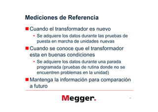 Mediciones de Referencia
 Cuando el transformador es nuevo
   Se adquiere los datos durante las pruebas de
   puesta en marcha de unidades nuevas
 Cuando se conoce que el transformador
 esta en buenas condiciones
   Se adquiere los datos durante una parada
   programada (pruebas de rutina donde no se
   encuentren problemas en la unidad)
 Mantenga la información para comparación
 a futuro

                                                  15
 