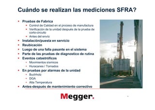 Cuándo se realizan las mediciones SFRA?
 Pruebas de Fabrica
     Control de Calidad en el proceso de manufactura
     Verificación de la unidad después de la prueba de
     corto-circuito
     Antes del envío
 Instalación/puesta en servicio
 Reubicación
 Luego de una falla pasante en el sistema
 Parte de las pruebas de diagnostico de rutina
 Eventos catastróficos
     Movimientos sísmicos
     Huracanes / Tornados
 En pruebas por alarmas de la unidad
     Buchholz
     DGA
     Alta Temperatura
 Antes-después de mantenimiento correctivo

                                                         16
 