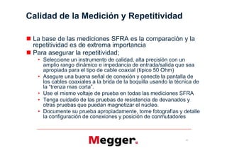 Calidad de la Medición y Repetitividad

 La base de las mediciones SFRA es la comparación y la
 repetitividad es de extrema importancia
 Para asegurar la repetitividad;
    Seleccione un instrumento de calidad, alta precisión con un
    amplio rango dinámico e impedancia de entrada/salida que sea
    apropiada para el tipo de cable coaxial (típico 50 Ohm)
    Asegure una buena señal de conexión y conecte la pantalla de
    los cables coaxiales a la brida de la boquilla usando la técnica de

    Use el mismo voltaje de prueba en todas las mediciones SFRA
    Tenga cuidado de las pruebas de resistencia de devanados y
    otras pruebas que puedan magnetizar el núcleo.
    Documente su prueba apropiadamente, tome fotografías y detalle
    la configuración de conexiones y posición de conmutadores



                                                                 21
 