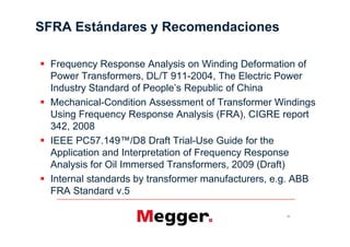 SFRA Estándares y Recomendaciones

  Frequency Response Analysis on Winding Deformation of
  Power Transformers, DL/T 911-2004, The Electric Power

  Mechanical-Condition Assessment of Transformer Windings
  Using Frequency Response Analysis (FRA), CIGRE report
  342, 2008
                                   -Use Guide for the
  Application and Interpretation of Frequency Response
  Analysis for Oil Immersed Transformers, 2009 (Draft)
  Internal standards by transformer manufacturers, e.g. ABB
  FRA Standard v.5

                                                    33
 