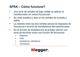 SFRA     Cómo funciona?
  Una serie de señales de bajo voltaje se aplican al
  transformador en varias frecuencias
  Se mide amplitud y fase en las señales de entrada y
  salida
  La relación entre las dos señales provee la respuesta de
  frecuencia o función de transferencia del transformador
  De la función de transferencia se pueden derivar una
  serie de términos como una función de frecuencia:
       Magnitud
       Fase
       Impedancia / admitancia
       Correlación

                                                    6
 