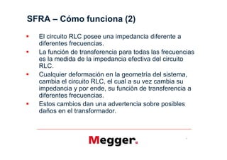 SFRA     Cómo funciona (2)
  El circuito RLC posee una impedancia diferente a
  diferentes frecuencias.
  La función de transferencia para todas las frecuencias
  es la medida de la impedancia efectiva del circuito
  RLC.
  Cualquier deformación en la geometría del sistema,
  cambia el circuito RLC, el cual a su vez cambia su
  impedancia y por ende, su función de transferencia a
  diferentes frecuencias.
  Estos cambios dan una advertencia sobre posibles
  daños en el transformador.



                                                     7
 