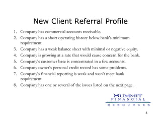 New Client Referral Profile Company has commercial accounts receivable. Company has a short operating history below bank’s minimum requirement. Company has a weak balance sheet with minimal or negative equity. Company is growing at a rate that would cause concern for the bank. Company’s customer base is concentrated in a few accounts. Company owner’s personal credit record has some problems. Company’s financial reporting is weak and won’t meet bank requirement. Company has one or several of the issues listed on the next page. 