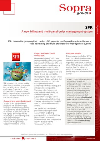 T O G E T H E RT A L E N T E D
Unissons nos Talents
SFR
A new billing and multi-canal order management system
November 2008
Sopra Group - Direction de la Communication - Tél. : +33 (0)1 40 67 29 29 – www.sopragroup.com
SFR chooses the grouping that consists of Capgemini and Sopra Group to put in place
their new billing and multi-channel order management system.
Customer and sector background
As part of this development
program, SFR is continuing to
evolve its Information System to
anticipate the developments in
its business. In January 2008, SFR
has signed a contract for the
installation of a new billing and
multi-channel order
management system for their
clients with the grouping
Capgemini / Sopra Group.
Project and Sopra Group
contribution
Named BIOS (Billing and Order
Management System), this system
represents the first phase of a two
year long project, and opens a
new chapter in the long term
relationship between SFR and
Capgemini, the project lead, and
Sopra Group, co-contractor.
Thanks to the BIOS solution, which
depends on Oracle software, the
operator’s multi-channel order
management system is
combined with the catalogue of
offers and is configurable.
Therefore, client’s demands
concerning their eligibility for
offers and options, and
subscription changes, will be
treated according to the offers
they are subscribed to, thanks to
a set of pre-defined rules and
criteria.
The system equally aims to
provide monitoring of client
consumption and billing
corresponding to the offer they
have chosen. It also puts
information on their usage at the
client’s disposal via the
“Infoconso” function.
SFR is the second largest mobile
telecommunications operator in
France, with almost 18 million
customers. Operator of choice
for new uses of mobile phones,
having been the first operator to
launch 3G and 3G+ services on
the French market.
« SFR is continuing to evolve its
Information System to
anticipate the developments
in its business. This new system
will allow us to improve our
offer to each client segment
and will facilitate the multi-
channel management of
contacts », asserts Paul Corbel,
SFR Chief Technical Officer.
« Our strong involvement in the
BIOS project will allow us to
carry out a long term extensive
collaboration with SFR,
accompanying them in their
alignment of the IT System with
their convergence strategy,»
confirms Christophe de Tapol,
Director of the Sopra Group
Telecoms Division.
Customer benefits
This new system will allow SFR to
carry out all customer relations
dealings with more flexibility,
regardless of the nature of their
offer (ADSL, pre-pay, account or
contract) or the means of
distribution chosen network,
online shop or customer relations
center.
Signature
 