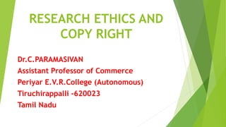 RESEARCH ETHICS AND
COPY RIGHT
Dr.C.PARAMASIVAN
Assistant Professor of Commerce
Periyar E.V.R.College (Autonomous)
Tiruchirappalli -620023
Tamil Nadu
 