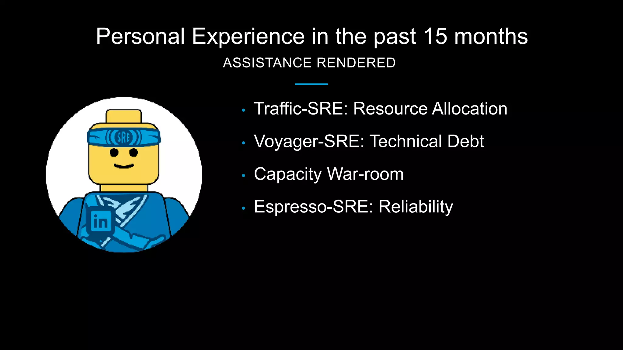 Personal Experience in the past 15 months
ASSISTANCE RENDERED
• Traffic-SRE: Resource Allocation
• Voyager-SRE: Technical Debt
• Capacity War-room
• Espresso-SRE: Reliability
 