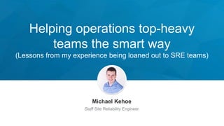 Helping operations top-heavy
teams the smart way
(Lessons from my experience being loaned out to SRE teams)
Michael Kehoe
Staff Site Reliability Engineer
 