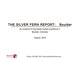 THE SILVER FERN REPORT: Boulder
An analysis of real estate market conditions in
Boulder, Colorado
August, 2010
Phone: 303 586 1241 | www.silverfernhomes.com
 