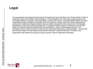 2
THESILVERFERNREPORT:AUGUST2010
www.silverfernhomes.com ph: 303 586 1241
Legal
This presentation was prepared exclusively for the benefit and use of the Silver Fern Homes clients in order to
assist their study of real estate market conditions. This presentation is for discussion purposes only and is
incomplete without an in-person, oral presentation by Silver Fern Homes. This presentation reflects our views
of prevailing market conditions on this date, which are subject to change. Silver Fern Homes recommends
careful and complete due diligence before buying or selling real estate or other investments. The following
presentation is not to be construed as legal, tax, or investment advice. Silver Fern Homes will not be held
liable for investment decisions derived from this presentation. Previous market performance is not a
guarantee of future results and there is financial risk associated with buying or selling property. Consult with
your financial, legal, and real estate advisers before making an investment decision. The data in this
presentation was obtained by private and public sources, without independent verification.
 