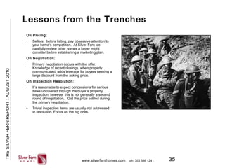 35
THESILVERFERNREPORT:AUGUST2010
www.silverfernhomes.com ph: 303 586 1241
Lessons from the Trenches
On Pricing:
• Sellers: before listing, pay obsessive attention to
your home’s competition. At Silver Fern we
carefully review other homes a buyer might
consider before establishing a marketing plan.
On Negotiation:
• Primary negotiation occurs with the offer.
Knowledge of recent closings, when properly
communicated, adds leverage for buyers seeking a
large discount from the asking price.
On Inspection Resolution:
• It’s reasonable to expect concessions for serious
flaws uncovered through the buyer’s property
inspection, however this is not generally a second
round of negotiation. Get the price settled during
the primary negotiation.
• Trivial inspection items are usually not addressed
in resolution. Focus on the big ones.
 