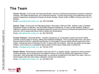 4
THESILVERFERNREPORT:AUGUST2010
www.silverfernhomes.com ph: 303 586 1241
The Team
Osman Parvez: Co-Founder and Associate Broker. Osman’s professional experience includes investment
analysis, real estate development, and investment banking. He also loves being in the wilderness and has
research experience studying the impacts of climate change. Osman holds an MBA in finance and a B.S. in
Biology
Email: osman@silverfernrealty.com ph: 303.746.6896
Dallice Tylee: Co-Founder and Managing Broker. She holds a GRI and CRS. Dallice is also a Certified
Negotiation Expert, EcoBroker, and Accredited Staging Professional. A native of New Zealand, Dallice's
attention to detail and thorough, disciplined approach comes from previous professional experiences in health
sciences. She is passionate about interior design and landscaping.
Email: dallice@silverfernrealty.com ph: 303.746.6765
Crystal Callipari: Associate Broker. Crystal’s experience as a real estate investor and home builder
provides unique insight on buying, selling and marketing strategies. Prior to joining Silver Fern, she was a
frequent client of the firm, giving her perspective on the quality of service clients should expect from their
broker. Crystal has lived in Colorado for over 13 years with her husband. She has two grade school aged
children, one of whom is a competitive figure skater and the other a black belt in martial arts.
Email: crystal@silverfernrealty.com ph: 720.841.2701
Robbin Merta: Administrative Assistant. She has a B.F.A. in graphic design, experience owning several
small businesses, and is studying for her Realtor's license. Her strong interest and experience in home
renovation, both personally and professionally, is a practical complement to the Silver Fern team. She is a
stained glass artist who also enjoys volleyball, cooking and martial arts.
Email: robbin@silverfernrealty.com ph: 303.993.6139
 