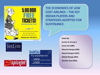 THE ECONOMICS OF LOW COST AIRLINES – THE KEY INDIAN PLAYERS AND STRATEGIES ADOPTED FOR SUSTENANCE. Made By: Section B, Group 6 Kunal Jain (089) MaanickNangia (090) Manish Bengani (091) MehakMonga (093) NimishaGoel (094) 