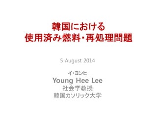 5 August 2014
イ・ヨンヒ
Young Hee Lee
社会学教授
韓国カソリック大学
韓国における
使用済み燃料・再処理問題
 