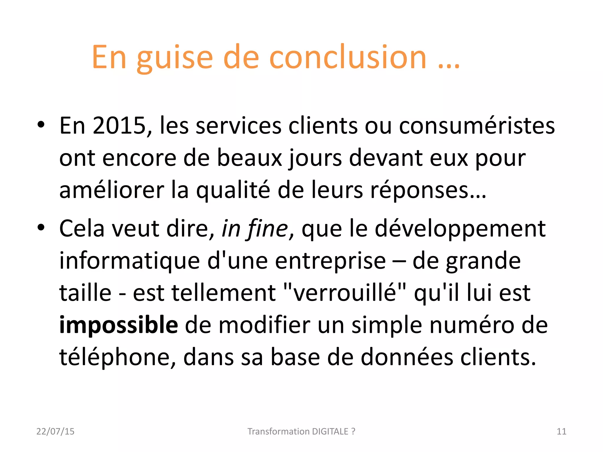 En guise de conclusion …
• En 2015, les services clients ou consuméristes
ont encore de beaux jours devant eux pour
améliorer la qualité de leurs réponses…
• Cela veut dire, in fine, que le développement
informatique d'une entreprise – de grande
taille - est tellement "verrouillé" qu'il lui est
impossible de modifier un simple numéro de
téléphone, dans sa base de données clients.
1122/07/15 Transformation DIGITALE ?
 