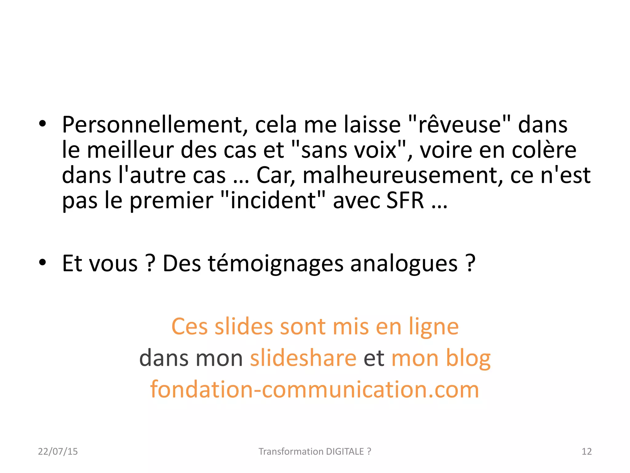 • Personnellement, cela me laisse "rêveuse" dans
le meilleur des cas et "sans voix", voire en colère
dans l'autre cas … Car, malheureusement, ce n'est
pas le premier "incident" avec SFR …
• Et vous ? Des témoignages analogues ?
Ces slides sont mis en ligne
dans mon slideshare et mon blog
fondation-communication.com
1222/07/15 Transformation DIGITALE ?
 