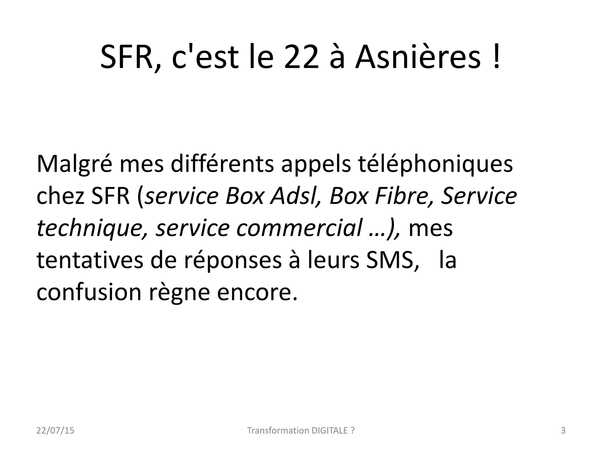 SFR, c'est le 22 à Asnières !
Malgré mes différents appels téléphoniques
chez SFR (service Box Adsl, Box Fibre, Service
technique, service commercial …), mes
tentatives de réponses à leurs SMS, la
confusion règne encore.
22/07/15 Transformation DIGITALE ? 3
 