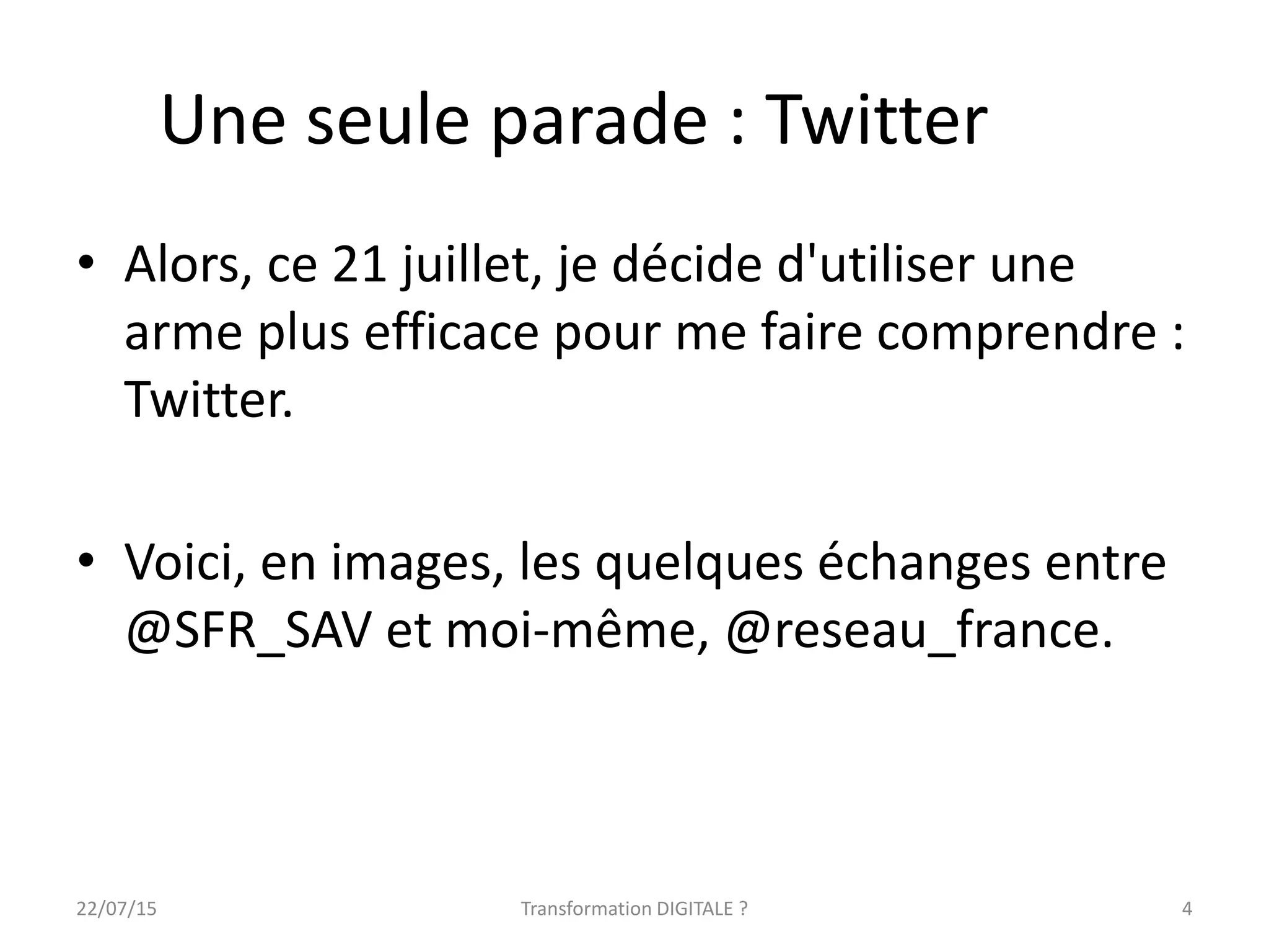 Une seule parade : Twitter
• Alors, ce 21 juillet, je décide d'utiliser une
arme plus efficace pour me faire comprendre :
Twitter.
• Voici, en images, les quelques échanges entre
@SFR_SAV et moi-même, @reseau_france.
422/07/15 Transformation DIGITALE ?
 