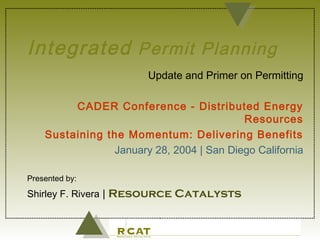 IntegratedIntegrated Permit PlanningPermit Planning
Update and Primer on Permitting
CADER Conference - Distributed Energy
Resources
Sustaining the Momentum: Delivering Benefits
January 28, 2004 | San Diego California
Presented by:
Shirley F. Rivera | Resource Catalysts
 