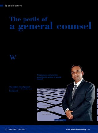 www.inhousecommunity.com44 ASIAN-MENA COUNSEL
Special Feature
Robin Singh, who currently works for the UAE government while enrolled in the IE/
Northwestern LLM programme, points out the perils of general counsel, stating that
challenges such as cyber security have made this ever-evolving role ever more
complex. By giving a detailed analysis of the issues that may arise, he helps both
current and future general counsel foresee the tasks they may need to tackle.
W
hile being general counsel
(GC) may have its merits,
there are also certain perils
that cannot be denied. Due to the sheer
number of scandals that have erupted in
recent years involving white collar crime
and insider trading, along with the stress
associated with the economic crisis, the
role of the corporate regulations has sig-
nificantly expanded. A GC serves as a
supervisor of sorts to ensure corporate
complianceandgovernance.Consequently,
it has become vital to analyse the methods
associated with the expansion of the gen-
eral counsel’s role.
The modern role of general
counsel — an introduction and
background
In order to do that analysis, we must first
examine the background associated with
the general counsel’s role, which tradi-
tionally is to advise corporate boards
of directors regarding their oversight
responsibilities. The goal of such over-
sight is to ensure the best interest of the
company as well as its stakeholders. GCs
are also responsible for handling a tre-
mendous assortment of other duties,
such as legal cost management, corpo-
rate transactions that tend to be highly
complex and even ensuring the corpora-
tion is in compliance with both federal
and state regulations.
When the GC also serves as the chief
legal officer for a corporation, he or she is
responsible for providing the board of
directors with legal advice. This, natu-
rally, can lead to conflicts in which the
GC could very well be at risk of being
terminated should they provide informa-
tion or counsel that is not what the board
wishes to hear.
The pressures and priorities
propelling the actions of general
counsel
In survey responses, GCs tend to identify
similar operational and business priori-
ties. Most priorities can be tied directly to
Robin Singh
“Regardless of
who actually owns
the risk, the fact is
that GCs are
responsible for
responding to
emergencies as
they occur”
The perils of
a general counsel
 