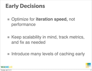 Early Decisions

            ■ Optimize for iteration speed, not
                         performance


            ■ Keep scalability in mind, track metrics,
                         and ﬁx as needed

            ■ Introduce many levels of caching early

                                                  Proprietary and
Thursday, April 18, 13                            Confidential      6
 