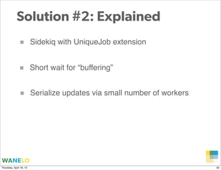 Solution #2: Explained
               ■         Sidekiq with UniqueJob extension


              ■          Short wait for “buffering”


               ■         Serialize updates via small number of workers




                                                                     Proprietary and
Thursday, April 18, 13                                               Confidential      50
 