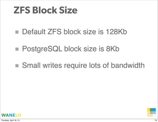 ZFS Block Size

               ■ Default ZFS block size is 128Kb
               ■ PostgreSQL block size is 8Kb
               ■ Small writes require lots of bandwidth




                                                   Proprietary and
Thursday, April 18, 13                             Confidential      79
 
