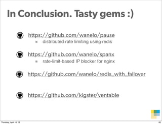 In Conclusion. Tasty gems :)
                         https://github.com/wanelo/pause
                            ■ distributed rate limiting using redis

                         https://github.com/wanelo/spanx
                            ■ rate-limit-based IP blocker for nginx

                         https://github.com/wanelo/redis_with_failover


                         https://github.com/kigster/ventable



                                                                      Proprietary and
Thursday, April 18, 13                                                Confidential      85
 