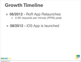 Growth Timeline
           ■         06/2012 - RoR App Relaunches
                      ■ 2-3K requests per minute (RPM) peak

            ■            08/2012 - iOS App is launched




                                                              Proprietary and
Thursday, April 18, 13                                        Confidential      9
 