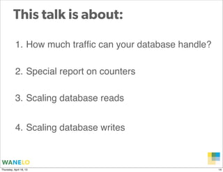 This talk is about:

           1. How much trafﬁc can your database handle?

           2. Special report on counters

           3. Scaling database reads


           4. Scaling database writes


                                                  Proprietary and
Thursday, April 18, 13                            Confidential      14
 