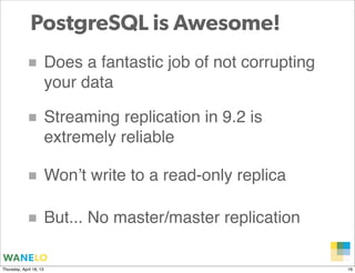 PostgreSQL is Awesome!
            ■ Does a fantastic job of not corrupting
                         your data

            ■ Streaming replication in 9.2 is
                         extremely reliable

            ■ Won’t write to a read-only replica

            ■ But... No master/master replication
                                                    Proprietary and
Thursday, April 18, 13                              Confidential      16
 