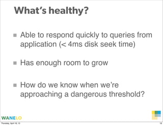 What’s healthy?

            ■ Able to respond quickly to queries from
                         application (< 4ms disk seek time)

            ■ Has enough room to grow

            ■ How do we know when we’re
                         approaching a dangerous threshold?


                                                              Proprietary and
Thursday, April 18, 13                                        Confidential      18
 
